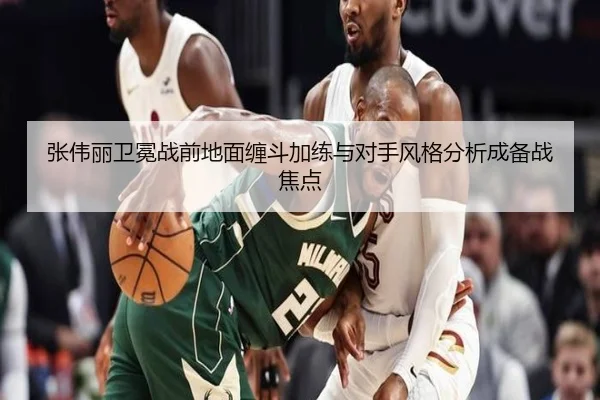 张伟丽卫冕战前地面缠斗加练与对手风格分析成备战焦点