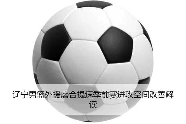 辽宁男篮外援磨合提速季前赛进攻空间改善解读